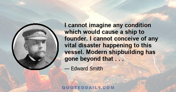 I cannot imagine any condition which would cause a ship to founder. I cannot conceive of any vital disaster happening to this vessel. Modern shipbuilding has gone beyond that . . .