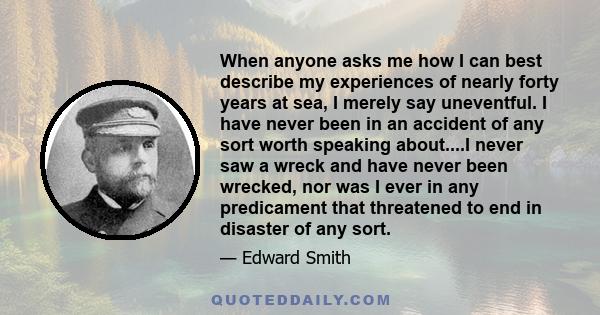 When anyone asks me how I can best describe my experiences of nearly forty years at sea, I merely say uneventful. I have never been in an accident of any sort worth speaking about....I never saw a wreck and have never