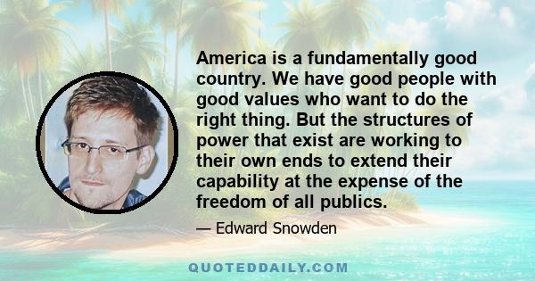 America is a fundamentally good country. We have good people with good values who want to do the right thing. But the structures of power that exist are working to their own ends to extend their capability at the