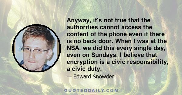 Anyway, it's not true that the authorities cannot access the content of the phone even if there is no back door. When I was at the NSA, we did this every single day, even on Sundays. I believe that encryption is a civic 