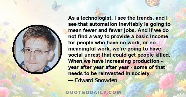 As a technologist, I see the trends, and I see that automation inevitably is going to mean fewer and fewer jobs. And if we do not find a way to provide a basic income for people who have no work, or no meaningful work,