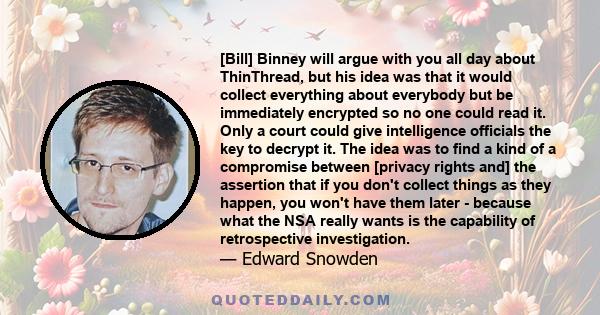 [Bill] Binney will argue with you all day about ThinThread, but his idea was that it would collect everything about everybody but be immediately encrypted so no one could read it. Only a court could give intelligence