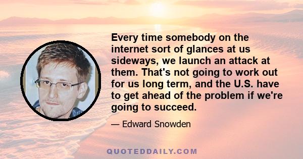 Every time somebody on the internet sort of glances at us sideways, we launch an attack at them. That's not going to work out for us long term, and the U.S. have to get ahead of the problem if we're going to succeed.