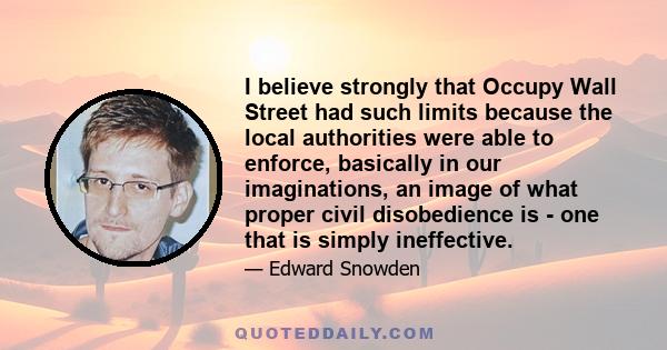 I believe strongly that Occupy Wall Street had such limits because the local authorities were able to enforce, basically in our imaginations, an image of what proper civil disobedience is - one that is simply