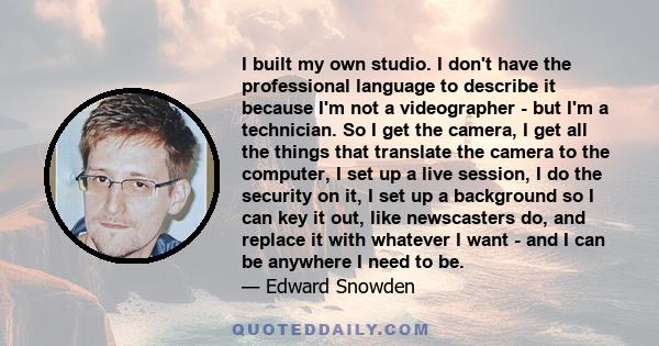 I built my own studio. I don't have the professional language to describe it because I'm not a videographer - but I'm a technician. So I get the camera, I get all the things that translate the camera to the computer, I