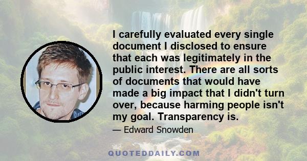 I carefully evaluated every single document I disclosed to ensure that each was legitimately in the public interest. There are all sorts of documents that would have made a big impact that I didn't turn over, because