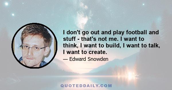 I don't go out and play football and stuff - that's not me. I want to think, I want to build, I want to talk, I want to create.