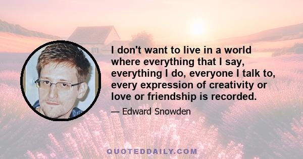 I don't want to live in a world where everything that I say, everything I do, everyone I talk to, every expression of creativity or love or friendship is recorded.