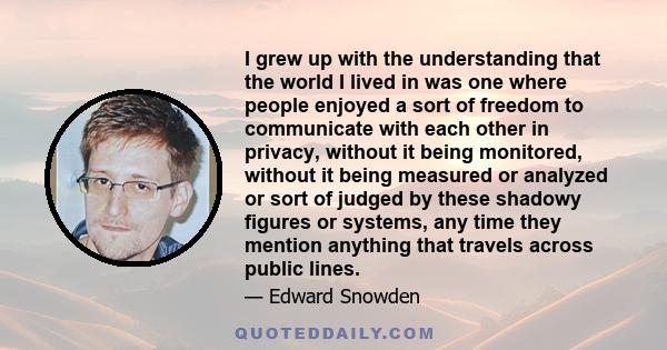 I grew up with the understanding that the world I lived in was one where people enjoyed a sort of freedom to communicate with each other in privacy, without it being monitored, without it being measured or analyzed or