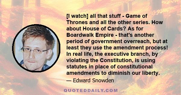 [I watch] all that stuff - Game of Thrones and all the other series. How about House of Cards? As for Boardwalk Empire - that's another period of government overreach, but at least they use the amendment process! In