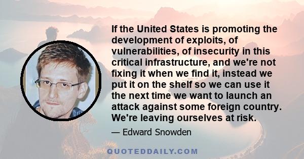 If the United States is promoting the development of exploits, of vulnerabilities, of insecurity in this critical infrastructure, and we're not fixing it when we find it, instead we put it on the shelf so we can use it