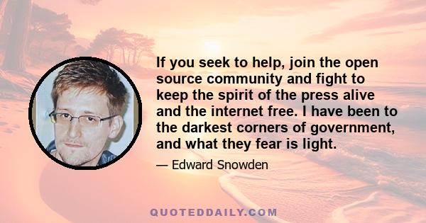 If you seek to help, join the open source community and fight to keep the spirit of the press alive and the internet free. I have been to the darkest corners of government, and what they fear is light.