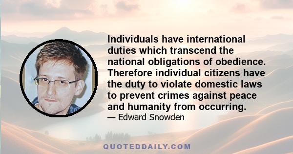 Individuals have international duties which transcend the national obligations of obedience. Therefore individual citizens have the duty to violate domestic laws to prevent crimes against peace and humanity from