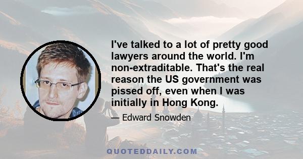 I've talked to a lot of pretty good lawyers around the world. I'm non-extraditable. That's the real reason the US government was pissed off, even when I was initially in Hong Kong.