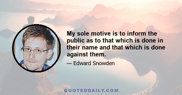 My sole motive is to inform the public as to that which is done in their name and that which is done against them.