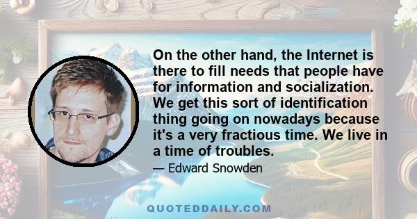 On the other hand, the Internet is there to fill needs that people have for information and socialization. We get this sort of identification thing going on nowadays because it's a very fractious time. We live in a time 