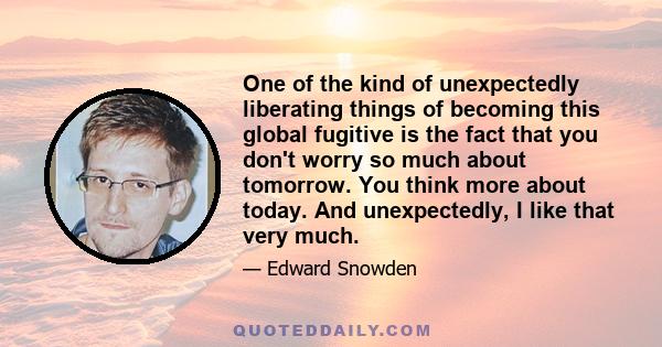 One of the kind of unexpectedly liberating things of becoming this global fugitive is the fact that you don't worry so much about tomorrow. You think more about today. And unexpectedly, I like that very much.