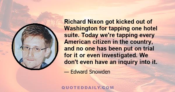 Richard Nixon got kicked out of Washington for tapping one hotel suite. Today we're tapping every American citizen in the country, and no one has been put on trial for it or even investigated. We don't even have an