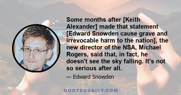 Some months after [Keith Alexander] made that statement [Edward Snowden cause grave and irrevocable harm to the nation], the new director of the NSA, Michael Rogers, said that, in fact, he doesn't see the sky falling.