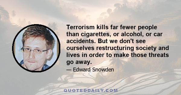 Terrorism kills far fewer people than cigarettes, or alcohol, or car accidents. But we don't see ourselves restructuring society and lives in order to make those threats go away.