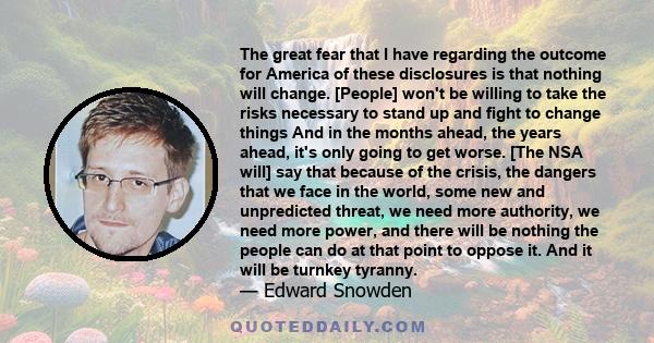 The great fear that I have regarding the outcome for America of these disclosures is that nothing will change. [People] won't be willing to take the risks necessary to stand up and fight to change things And in the