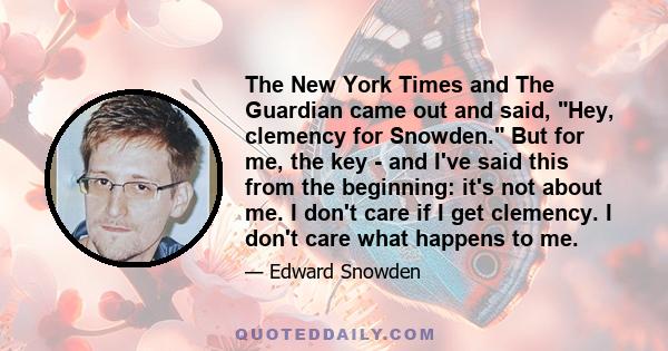 The New York Times and The Guardian came out and said, Hey, clemency for Snowden. But for me, the key - and I've said this from the beginning: it's not about me. I don't care if I get clemency. I don't care what happens 