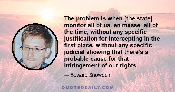 The problem is when [the state] monitor all of us, en masse, all of the time, without any specific justification for intercepting in the first place, without any specific judicial showing that there's a probable cause