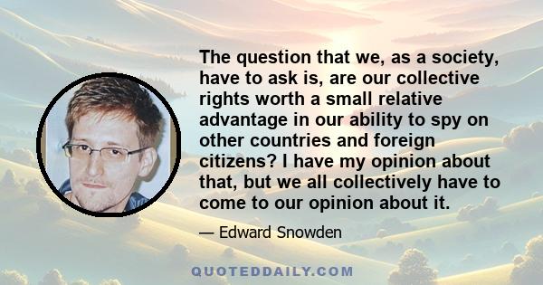 The question that we, as a society, have to ask is, are our collective rights worth a small relative advantage in our ability to spy on other countries and foreign citizens? I have my opinion about that, but we all