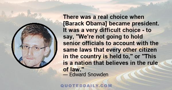 There was a real choice when [Barack Obama] became president. It was a very difficult choice - to say, We're not going to hold senior officials to account with the same laws that every other citizen in the country is