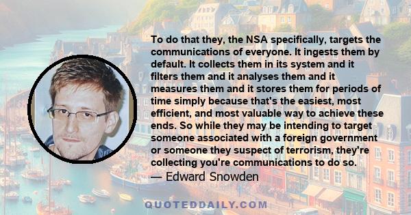 To do that they, the NSA specifically, targets the communications of everyone. It ingests them by default. It collects them in its system and it filters them and it analyses them and it measures them and it stores them