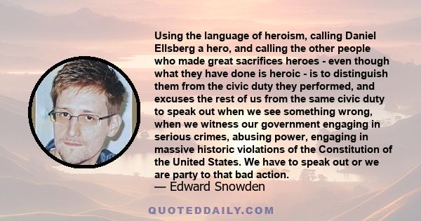 Using the language of heroism, calling Daniel Ellsberg a hero, and calling the other people who made great sacrifices heroes - even though what they have done is heroic - is to distinguish them from the civic duty they