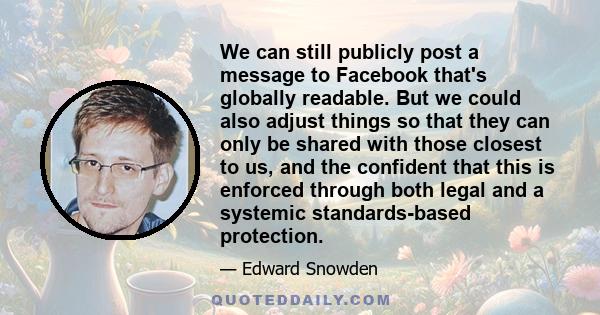 We can still publicly post a message to Facebook that's globally readable. But we could also adjust things so that they can only be shared with those closest to us, and the confident that this is enforced through both