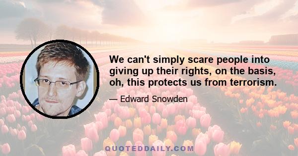 We can't simply scare people into giving up their rights, on the basis, oh, this protects us from terrorism.