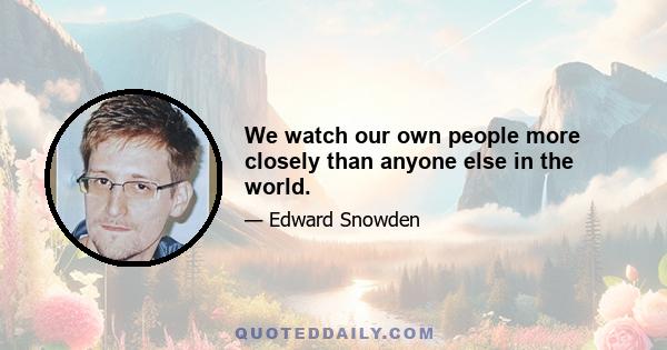 We watch our own people more closely than anyone else in the world.