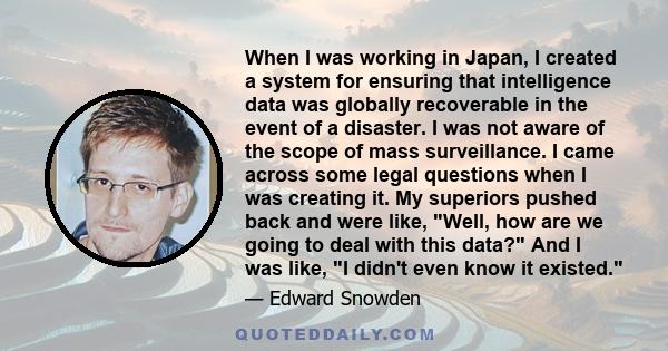 When I was working in Japan, I created a system for ensuring that intelligence data was globally recoverable in the event of a disaster. I was not aware of the scope of mass surveillance. I came across some legal