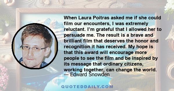 When Laura Poitras asked me if she could film our encounters, I was extremely reluctant. I’m grateful that I allowed her to persuade me. The result is a brave and brilliant film that deserves the honor and recognition