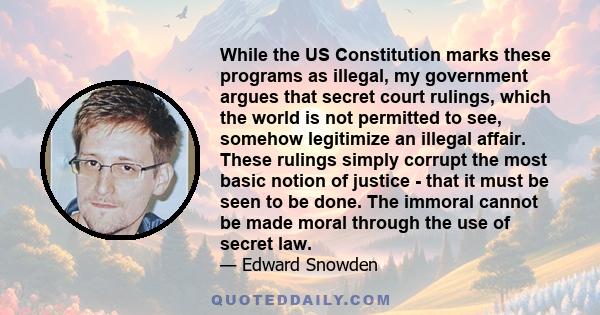 While the US Constitution marks these programs as illegal, my government argues that secret court rulings, which the world is not permitted to see, somehow legitimize an illegal affair. These rulings simply corrupt the