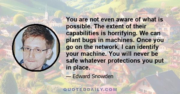 You are not even aware of what is possible. The extent of their capabilities is horrifying. We can plant bugs in machines. Once you go on the network, I can identify your machine. You will never be safe whatever