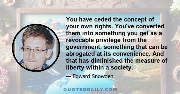 You have ceded the concept of your own rights. You've converted them into something you get as a revocable privilege from the government, something that can be abrogated at its convenience. And that has diminished the