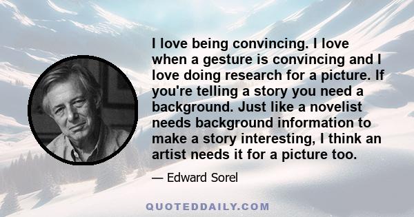 I love being convincing. I love when a gesture is convincing and I love doing research for a picture. If you're telling a story you need a background. Just like a novelist needs background information to make a story