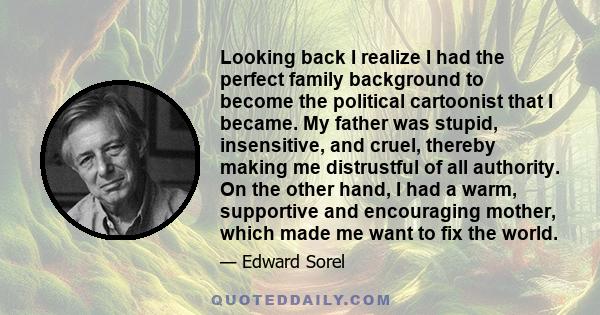 Looking back I realize I had the perfect family background to become the political cartoonist that I became. My father was stupid, insensitive, and cruel, thereby making me distrustful of all authority. On the other