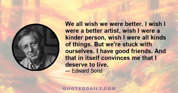 We all wish we were better. I wish I were a better artist, wish I were a kinder person, wish I were all kinds of things. But we're stuck with ourselves. I have good friends. And that in itself convinces me that I