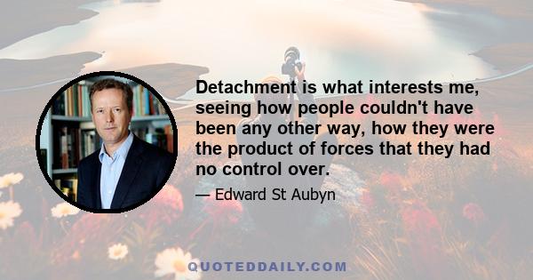 Detachment is what interests me, seeing how people couldn't have been any other way, how they were the product of forces that they had no control over.