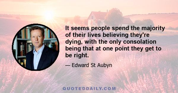 It seems people spend the majority of their lives believing they're dying, with the only consolation being that at one point they get to be right.