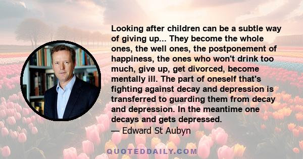 Looking after children can be a subtle way of giving up... They become the whole ones, the well ones, the postponement of happiness, the ones who won't drink too much, give up, get divorced, become mentally ill. The