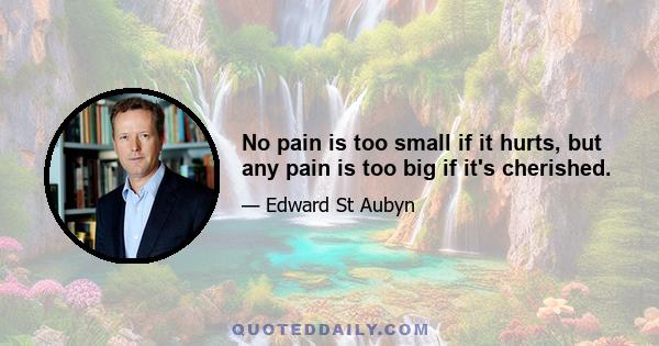 No pain is too small if it hurts, but any pain is too big if it's cherished.