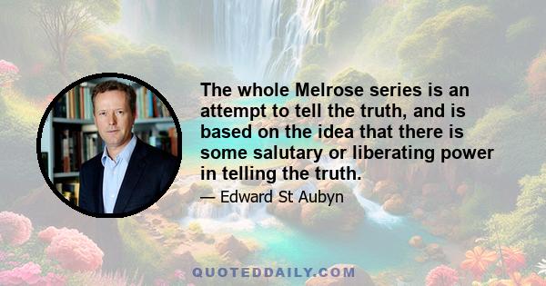 The whole Melrose series is an attempt to tell the truth, and is based on the idea that there is some salutary or liberating power in telling the truth.