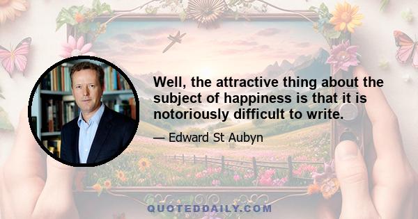 Well, the attractive thing about the subject of happiness is that it is notoriously difficult to write.