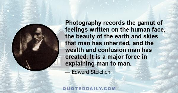 Photography records the gamut of feelings written on the human face, the beauty of the earth and skies that man has inherited, and the wealth and confusion man has created. It is a major force in explaining man to man.