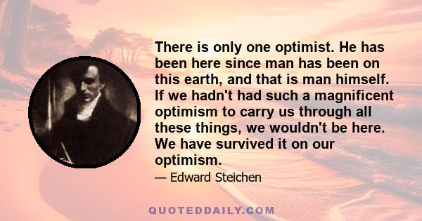 There is only one optimist. He has been here since man has been on this earth, and that is man himself. If we hadn't had such a magnificent optimism to carry us through all these things, we wouldn't be here. We have